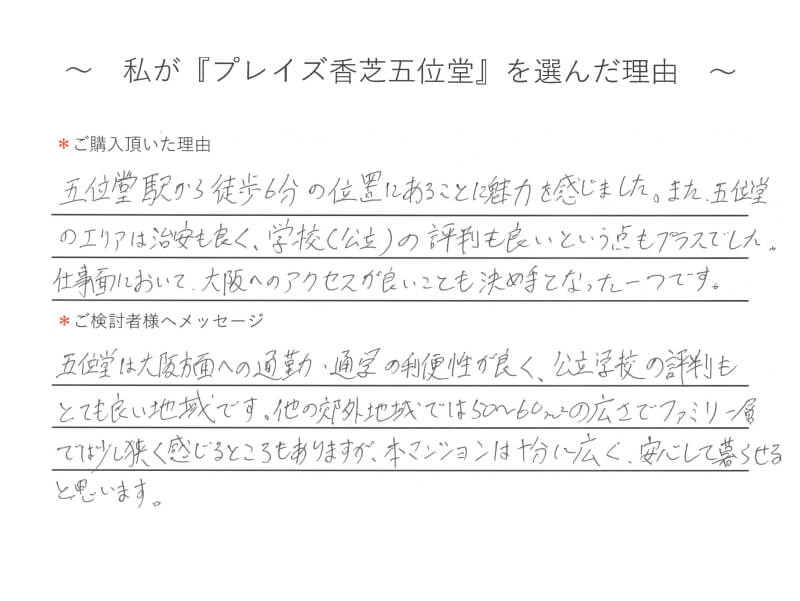 五位堂駅から徒歩6分の位置にあることに魅力を感じました。また、五位堂のエリアは治安も良く、学校（公立）の評判も良いという点もプラスでした。仕事面において、大阪へのアクセスが良いことも決め手となった一つです。