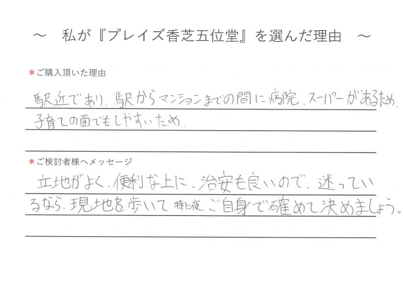 駅近であり、駅からマンションまでの間に病院・スーパーがあるため、子育ての面でもしやすいため。